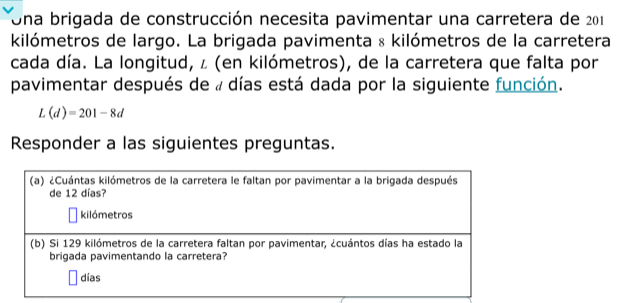 Una brigada de construcción necesita pavimentar una carretera de 201
kilómetros de largo. La brigada pavimenta & kilómetros de la carretera 
cada día. La longitud, ∠ (en kilómetros), de la carretera que falta por 
pavimentar después de « días está dada por la siguiente función.
L(d)=201-8d
Responder a las siguientes preguntas.