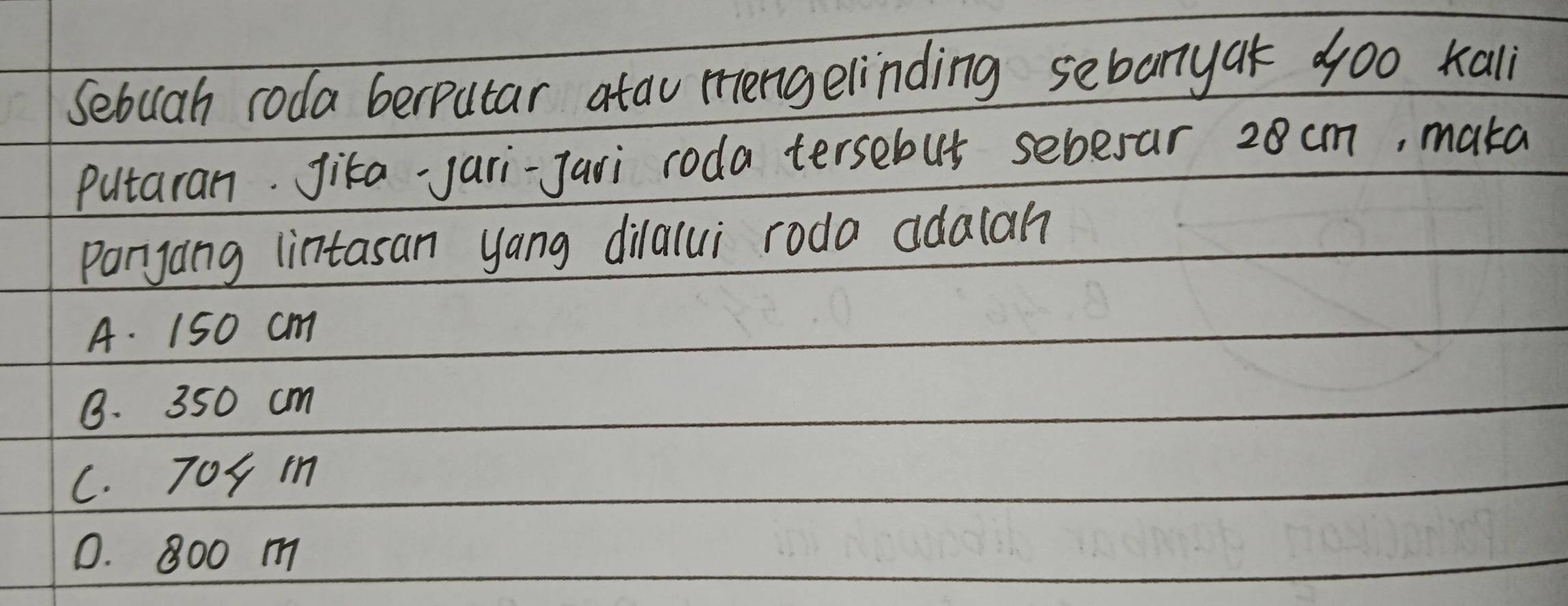 Sebuah roda berputar atau rengelinding sebaryak doo kali
Putaran. Jika-jari-Jari roda tersebus sebesar 28 cm, maka
Paryang lintasan yang dilalui roda adalah
A. 150 cm
B. 350 cm
c. 704 m
0. 800 m