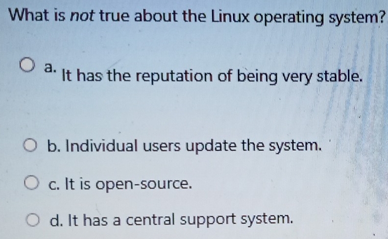 What is not true about the Linux operating system?
a. It has the reputation of being very stable.
b. Individual users update the system.
c. It is open-source.
d. It has a central support system.