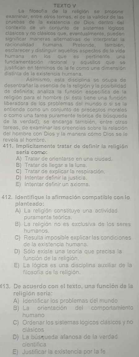 TEXTO V
La filosofía de la religión se propone
examinar, entre otros temas, el de la valídez de las
pruebas de la existencia de Díos dentro del
contexto de un conjunto de sistemas lógicos
clásicos y no clásicos que, eventualmente, pueden
significar maneras alternativas de interpretar la
racionalidad humana. Pretende, también.
esclarecer y distinguir aquellos aspectos de la vída
humana en los que es pertinente una
fundamentación racional y aquellos que se
justifican en términos de la fe como una dimensión
distinta de la existencia humana.
Asimismo, esta disciplina se ocupa de
desentrañar la esencia de la religión y la posibilidad
de definirla; analiza la función específica de la
religión para el hombre (si ésta tiene una función
liberadora de los problemas del mundo o sí se la
entiende como un conjunto de preceptos morales
o como una tarea puramente teórica de búsqueda
de la verdad); se encarga también, entre otras
tareas, de examinar las creencias sobre la relación
del hombre con Dios y la manera cómo Díos se le
revela al hombre.
411. Implícitamente tratar de definir la religión
sería como:
A) Tratar de orientarse en una ciudad.
B) Tratar de llegar a la luna.
C) Tratar de explicar la respiración.
D) Intentar definir la justicia.
E) Intentar definir un axioma.
412. Identifique la afirmación compatible con lo
planteado:
A) La religión constituye una actividad
puramente teórica.
B) La religión no es exclusiva de los seres
humanos.
C) Resulta imposible explicar las condiciones
de la existencia humana.
D) Sólo existe una teoría que precisa la
función de la religión.
E) La lógica es una disciplina auxiliar de la
filosofía de la religión.
413. De acuerdo con el texto, una función de la
religión sería:
A) Identificar los problemas del mundo
B) La orientación del comportamiento
humano
C) Ordenar los sistemas lógicos clásicos y no
clásicos
D) La búsqueda afanosa de la verdad
científica
E) Justificar la existencia por la fe