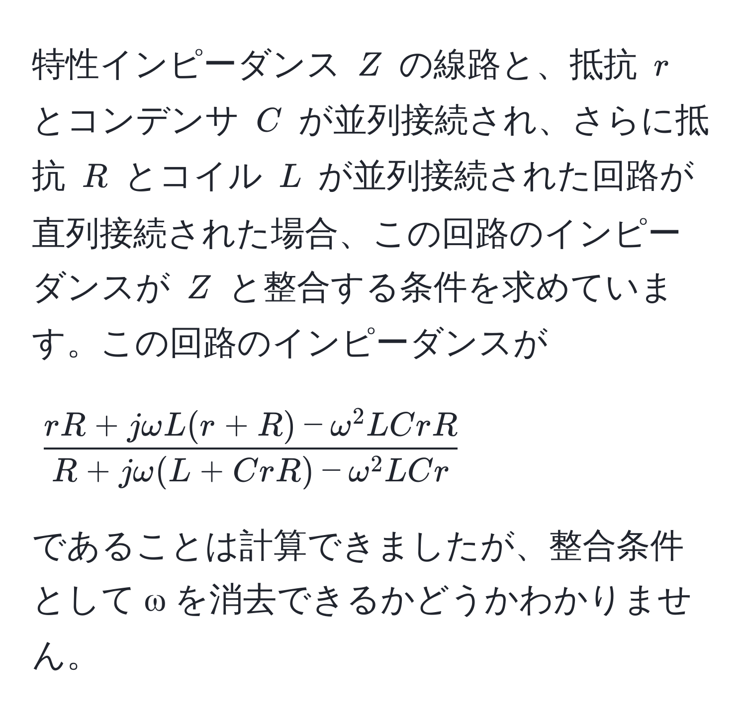 特性インピーダンス $Z$ の線路と、抵抗 $r$ とコンデンサ $C$ が並列接続され、さらに抵抗 $R$ とコイル $L$ が並列接続された回路が直列接続された場合、この回路のインピーダンスが $Z$ と整合する条件を求めています。この回路のインピーダンスが  
[
fracrR + jomega L(r + R) - omega^(2 LCrR)R + jomega(L + CrR) - omega^(2 LCr)
]  
であることは計算できましたが、整合条件として ω を消去できるかどうかわかりません。