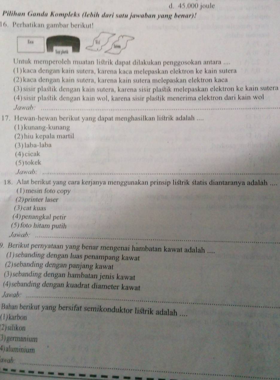 d. 45.000 joule
Pilihan Ganda Kompleks (lebih dari satu jawaban yang benar)!
16. Perhatikan gambar berikut!
Kes Wel
Sotera
Botr plastik
Untuk memperoleh muatan liśtrik dapat dilakukan penggosokan antara ....
(1)kaca dengan kain sutera, karena kaca melepaskan elektron ke kain sutera
(2)kaca dengan kain sutera, karena kain sutera melepaskan elektron kaca
(3)sisir plaśtik dengan kain sutera, karena sisir plaśtik melepaskan elektron ke kain sutera
(4)sisir plaśtik dengan kain wol, karena sisir plaśtik menerima elektron dari kain wol
Jawab:_
17. Hewan-hewan berikut yang dapat menghasilkan listrik adalah ....
(1)kunang-kunang
(2)hiu kepala martil
(3)laba-laba
(4)cicak
(5)tokck
Jawab:_
18. Alat berikut yang cara kerjanya menggunakan prinsip listrik statis diantaranya adalah ....
(1)mesin foto copy
(2)printer laser
(3)cat kuas
(4)penangkal petir
(5) foto hitam putih
Jawab:_
_
9. Berikut pernyataan yang benar mengenai hambatan kawat adalah ....
(1)sebanding dengan luas penampang kawat
(2)sebanding dengan panjang kawat
(3)sebanding dengan hambatan jenis kawat
(4)sebanding dengan kuadrat diameter kawat
Jawab:_
Bahan berikut yang bersifat semikonduktor listrik adalah ....
(1)karbon
(2)silikon
3)germanium
4) aluminium
_
lawab: