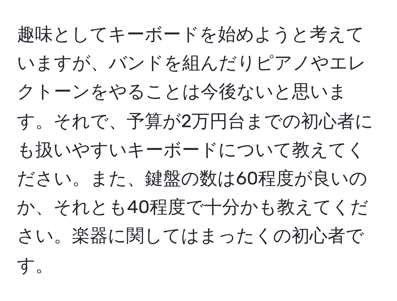 趣味としてキーボードを始めようと考えていますが、バンドを組んだりピアノやエレクトーンをやることは今後ないと思います。それで、予算が2万円台までの初心者にも扱いやすいキーボードについて教えてください。また、鍵盤の数は60程度が良いのか、それとも40程度で十分かも教えてください。楽器に関してはまったくの初心者です。