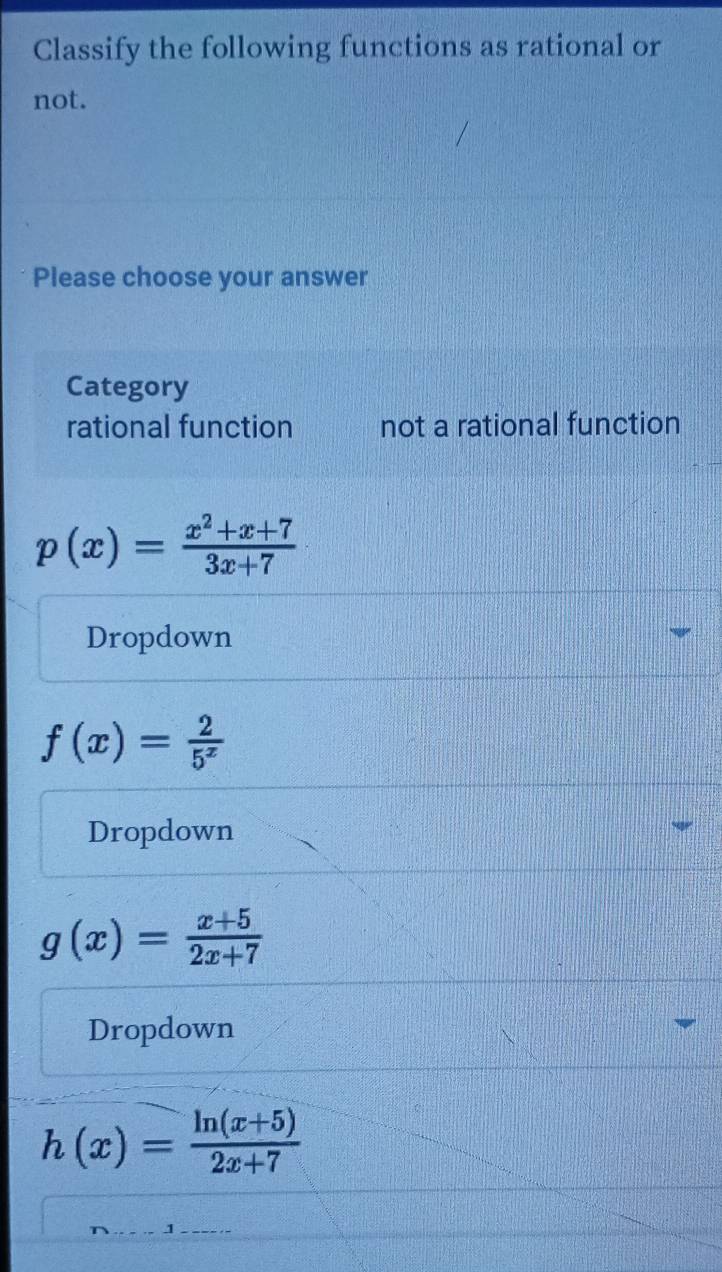 Classify the following functions as rational or
not.
Please choose your answer
Category
rational function not a rational function
p(x)= (x^2+x+7)/3x+7 
Dropdown
f(x)= 2/5^x 
Dropdown
g(x)= (x+5)/2x+7 
Dropdown
h(x)= (ln (x+5))/2x+7 
_
_1