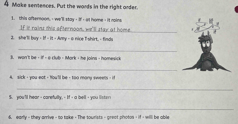 Make sentences. Put the words in the right order. 
1. this afternoon, - we’ll stay - If - at home - it rains 
_ 
2. she’ll buy ∘ If ∘ it ∘ Amy ∘ a nice T-shirt, - finds 
_ 
3. won’t be ∘ if - a club - Mark ∘ he joins - homesick 
_ 
4. sick ∘ you eat = You’ll be - too many sweets - if 
_ 
5. you’ll hear - carefully, 。 If ∘ a bell - you listen 
_ 
6. early - they arrive - to take - The tourists - great photos - if - will be able