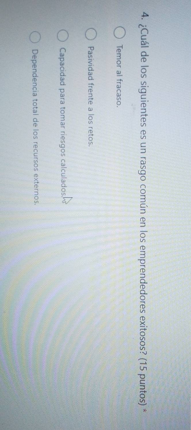 ¿Cuál de los siguientes es un rasgo común en los emprendedores exitosos? (15 puntos) *
Temor al fracaso.
Pasividad frente a los retos.
Capacidad para tomar riesgos calculados.
Dependencia total de los recursos externos.