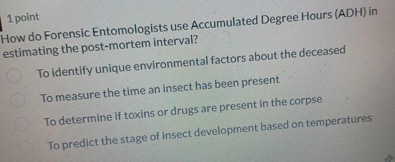 How do Forensic Entomologists use Accumulated Degree Hours (ADH) in
estimating the post-mortem interval?
To identify unique environmental factors about the deceased
To measure the time an insect has been present
To determine if toxins or drugs are present in the corpse
To predict the stage of insect development based on temperatures