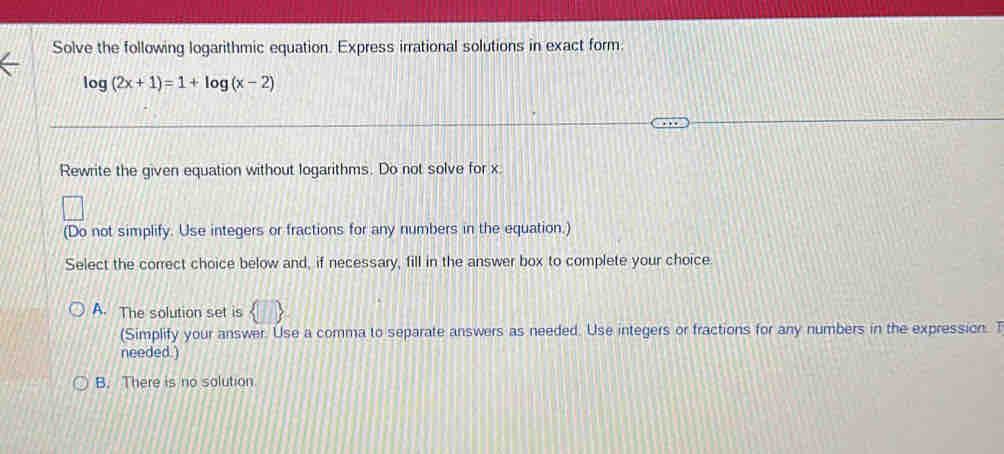 Solve the following logarithmic equation. Express irrational solutions in exact form.
log (2x+1)=1+log (x-2)
Rewrite the given equation without logarithms. Do not solve for x.
(Do not simplify. Use integers or fractions for any numbers in the equation.)
Select the correct choice below and, if necessary, fill in the answer box to complete your choice.
A. The solution set is
(Simplify your answer. Use a comma to separate answers as needed. Use integers or fractions for any numbers in the expression. T
needed.)
B. There is no solution