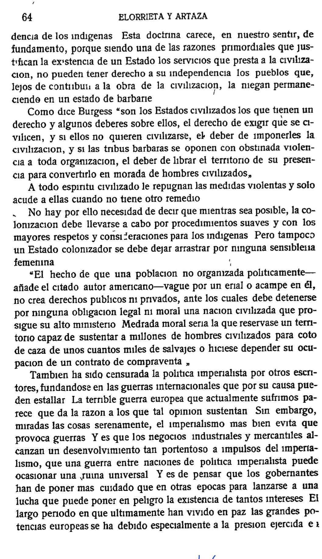 ELORRIETA Y ARTAZA
dencia de los indigenas Esta doctrina carece, en nuestão sentir, de
fundamento, porque siendo una de las razones primordiales que jus-
téfican la exástencia de un Estado los servicios que presta a la civiliza-
cion, no pueden tener derecho a su independencia los pueblos que,
lejos de contrbui a lañobra de la civilizacion, la niegan permane-
ciendo en un estado de barbarie
Como dice Burgess “son los Estados civilizados los que tienen un
derecho y algunos deberes sobre ellos, el derecho de exıgır que se cı-
vilicen, y si ellos no quieren civilızarse, el deber de ímponerles la
civilizacion, y sí las trébus barbaras se oponen con obstinada violen-
cia a toda organización, el deber de líbrar el territorio de su presen-
cia para convertırlo en morada de hombres cıvélizados,
A todo espíritu civilizado le repugnan las medídas violentas y solo
acude a ellas cuando no tiene otro remedio
No hay por ello necesidad de decır que mientras sea posıble, la co-
lonización debe llevarse a cabo por procedımientos suaves y con los
mayores respetos y consé eraciones para los indigenas Pero tampocó
un Estado colonızador se debe dejar arrastrar por ninguna sensibleñía
femenına
“El hecho de que una poblacion no organızada politicamente—
añade el citado autor americano—vague por un erial o acampe en él,
no crea derechos publicos ni privados, ante los cuales debe detenerse
por nínguna obligacion legal né moral una nacıon civılızada que pro-
sigue su alto ministerio Medrada moral sería la que reservase un terri-
torío capaz de sustentar a míllones de hombres civilızados para coto
de caza de unos cuantos miles de salvajes o hiciese depender su ocu-
pación de un contrato de compraventa »
Tambien ha sido censurada la política imperialista por otros escri-
tores, fundandose en las guerras internacionales que por su causa pue-
den estallar La terrible guerra europea que actualmente sufrimos pa-
rece que da la razon a los que tal opinion sustentan Sin embargo,
miradas las cosas serenamente, el imperialısmo mas bien evita que
provoca guerras Y es que los negocios industriales y mercantiles al-
canzan un desenvolvımiento tan portentoso a ímpulsos del émpería-
lismo, que una guerra entre naciones de política imperialista puede
ocasionar una  ruína universal Y es de pensar que los gobernantes
han de poner mas cuídado que en otras epocas para lanzarse a una
lucha que puede poner en pelígão la existencia de tantos íntereses. El
largo período en que ultímamente han vívido en paz las grandes po-
tencias europeas se ha debido especialmente a la presion ejercida e 1