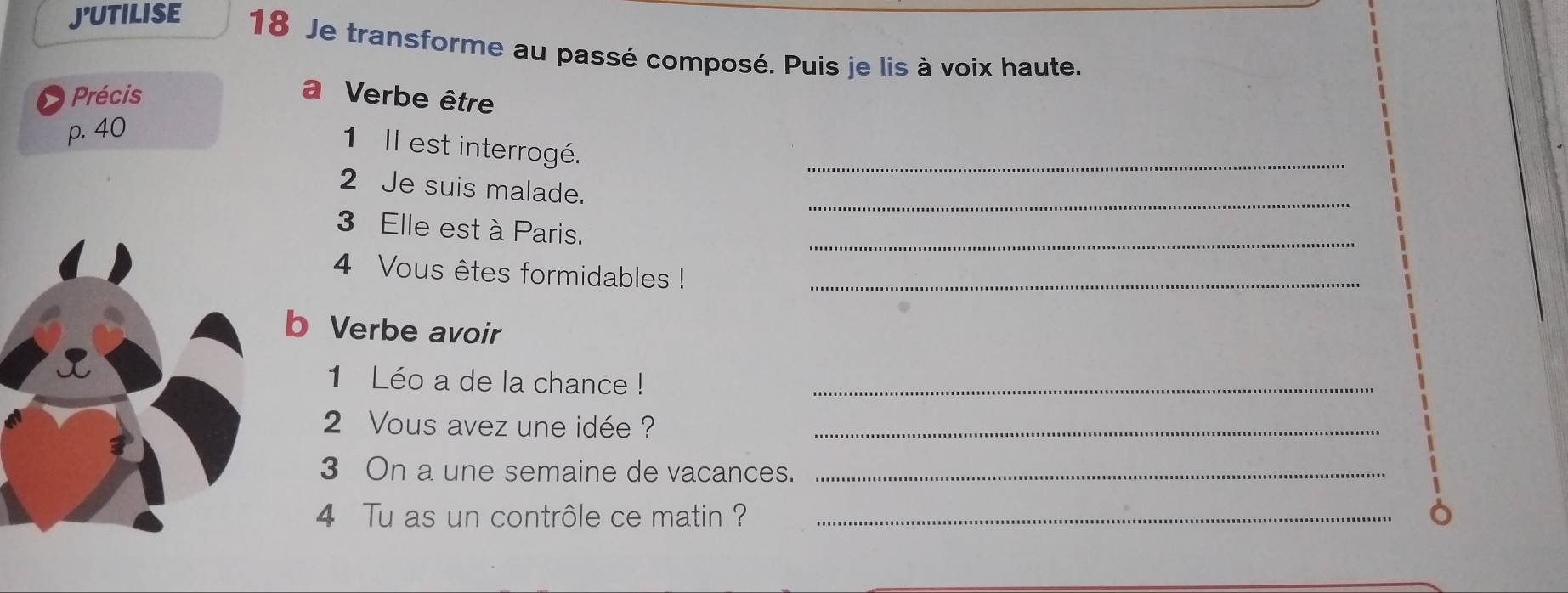 J'UTILISE 18 Je transforme au passé composé. Puis je lis à voix haute. 
Précis a Verbe être 
p. 40
1 Il est interrogé. 
_ 
2 Je suis malade. 
_ 
3 Elle est à Paris. 
_ 
4 Vous êtes formidables !_ 
b Verbe avoir 
1 Léo a de la chance !_ 
2 Vous avez une idée ?_ 
3 On a une semaine de vacances._ 
4 Tu as un contrôle ce matin ?_