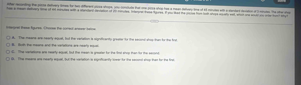 After recording the pizza delivery times for two different pizza shops, you conclude that one pizza shop has a mean delivery time of 45 minutes with a standard deviation of 3 minutes. The other shop
has a mean delivery time of 44 minutes with a standard deviation of 20 minutes. Interpret these figures. If you liked the pizzas from both shops equally well, which one would you order from? Why?
Interpret these figures. Choose the correct answer below.
A. The means are nearly equal, but the variation is significantly greater for the second shop than for the first.
B. Both the means and the variations are nearly equal.
C. The variations are nearly equal, but the mean is greater for the first shop than for the second.
D. The means are nearly equal, but the variation is significantly lower for the second shop than for the first.