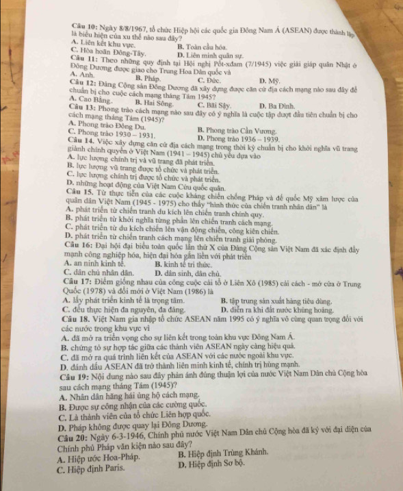 Ngày 8/8/1967, 1ổ chức Hiệp hội các quốc gia Đông Nam Á (ASEAN) được thành lập
là biểu hiện của xu thể nào sau đây?
A. Liên kết khu vực. B. Toàn cầu hóa.
C. Hòa hoãn Đông-Tây. D. Liên minh quân sự.
Câu I1: Theo những quy định tại Hội nghị Pốt-xdam (7/1945) việc giải giáp quân Nhật ở
Đông Dương được giao cho Trung Hoa Dân quốc và
A. Anh. B. Pháp. C. Đức. D. Mỹ.
Câu 12: Đâng Cộng sản Đông Dương đã xây dựng được căn cử địa cách mạng nào sau đây để
chuẩn bị cho cuộc cách mạng tháng Tám 1945?
A. Cao Bằng. B. Hai Sông. C. Bai Sậy. D. Ba Đinh.
Câu 13: Phong trào cách mạng nào sau đây có ý nghĩa là cuộc tập đượt đầu tiên chuẩn bị cho
cách mạng tháng Tám (1945)?
A. Phong trào Đông Du. B. Phong trào Cần Vương.
C. Phong trào 1930 -193 1. D. Phong trǎo 1936-1939
Câu 14. Việc xây dựng căn cử địa cách mạng trong thời kỷ chuẩn bị cho khởi nghĩa vũ trang
giành chính quyền ở Việt Nam (1941-194°
A. lực lượng chính trị và vũ trang đã phát triển. 5) chủ yểu dựa vào
B. lực lượng vũ trang được tổ chức và phát triển.
C. lực lượng chính trị được tổ chức và phát triển.
D. những hoạt động của Việt Nam Cứu quốc quân.
Câu 15. Từ thực tiền của các cuộc khảng chiến chồng Pháp và đế quốc Mỹ xâm lược của
quân dân Việt Nam (1945 - 1975) cho thấy ''hình thức của chiến tranh nhân dân' là
A. phát triển từ chiến tranh du kích lên chiến tranh chính quy.
B. phát triển từ khởi nghĩa từng phần lên chiến tranh cách mạng.
C. phát triển từ du kích chiến lên vận động chiến, công kiên chiến.
D. phát triển từ chiến tranh cách mạng lên chiến tranh giải phóng.
Câu 16: Đại hội đại biểu toàn quốc lần thứ X của Đảng Cộng sản Việt Nam đã xác định đây
mạnh công nghiệp hóa, hiện đại hóa gắn liền với phát triển
A. an ninh kinh tê. B. kinh tê trị thức.
C. dân chú nhân dân. D. dân sinh, dân chù.
Câu 17: Điểm giống nhau của công cuộc cải tổ ở Liên Xô (1985) cải cách - mở cửa ở Trung
Quốc (1978) và đổi mới ở Việt Nam (1986) là
A. lấy phát triển kinh tế là trọng tâm. B tập trung sản xuất hàng tiêu dùng.
C. đều thực hiện đa nguyên, đa đảng. D. diễn ra khi đất nước khủng hoàng.
Cầu 18. Việt Nam gia nhập tổ chức ASEAN năm 1995 có ý nghĩa vô cùng quan trọng đối với
các nước trong khu vực vì
A. đã mở ra triển vọng cho sự liên kết trong toàn khu vực Đông Nam Á.
B. chứng tỏ sự hợp tác giữa các thành viên ASEAN ngày càng hiệu quả.
C. đã mở ra quá trình liên kết của ASEAN với các nước ngoài khu vực.
D. đánh dầu ASEAN đã trở thành liên minh kinh tế, chính trị hùng mạnh.
Câu 19: Nội dung nào sau đây phản ánh đúng thuận lợi của nước Việt Nam Dân chủ Cộng hòa
sau cách mạng tháng Tám (1945)?
A. Nhân dân hăng hái ủng hộ cách mạng,
B. Được sự công nhận của các cường quốc.
C. Là thành viên của tổ chức Liên hợp quốc.
D. Pháp không được quay lại Đông Dương.
Câu 20: Ngày 6-3-1946, Chính phủ nước Việt Nam Dân chủ Cộng hòa đã ký với đại diện của
Chính phủ Pháp văn kiện nào sau đây?
A. Hiệp ước Hoa-Pháp. B. Hiệp định Trùng Khánh.
C. Hiệp định Paris. D. Hiệp định Sơ bộ.
