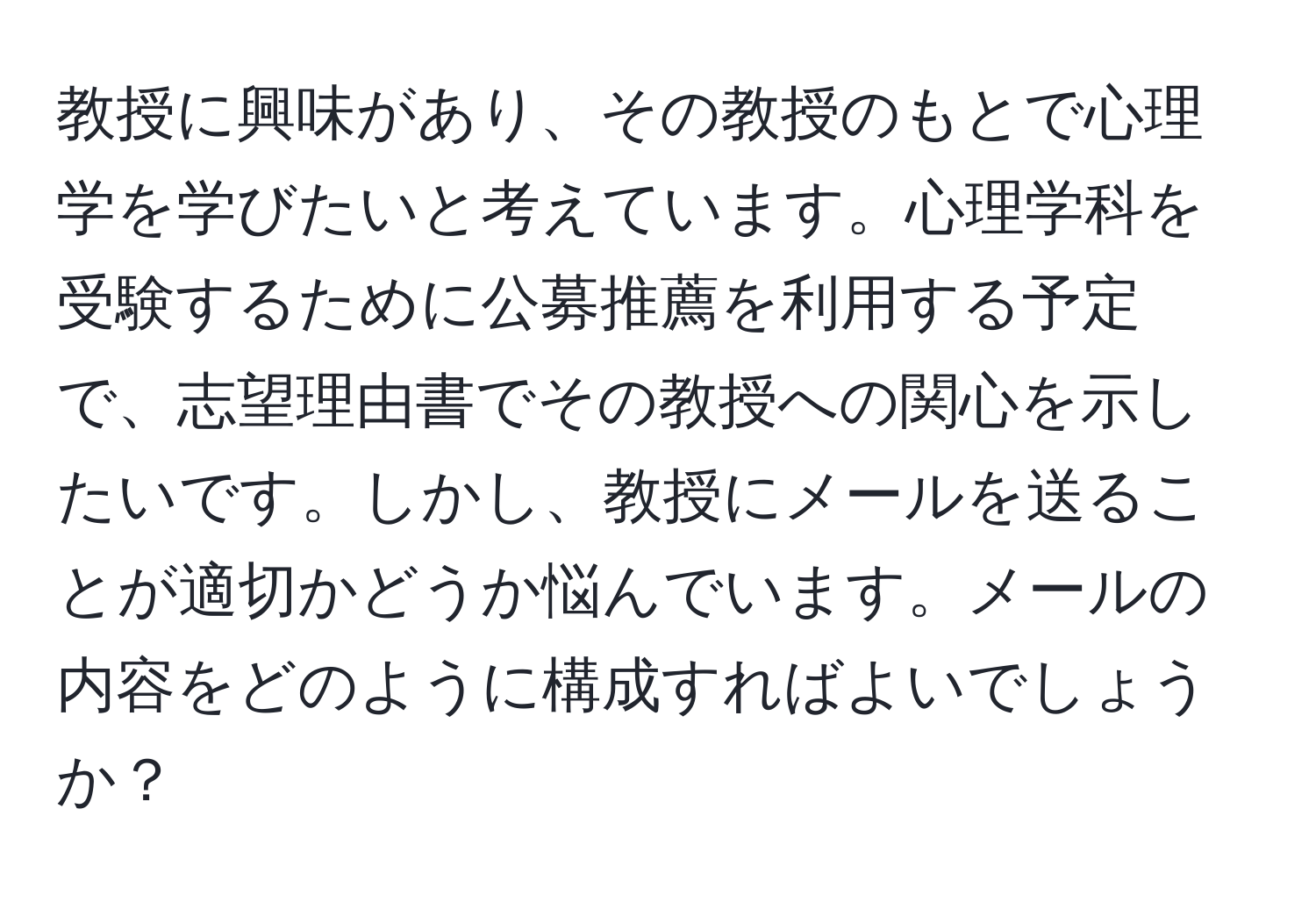 教授に興味があり、その教授のもとで心理学を学びたいと考えています。心理学科を受験するために公募推薦を利用する予定で、志望理由書でその教授への関心を示したいです。しかし、教授にメールを送ることが適切かどうか悩んでいます。メールの内容をどのように構成すればよいでしょうか？