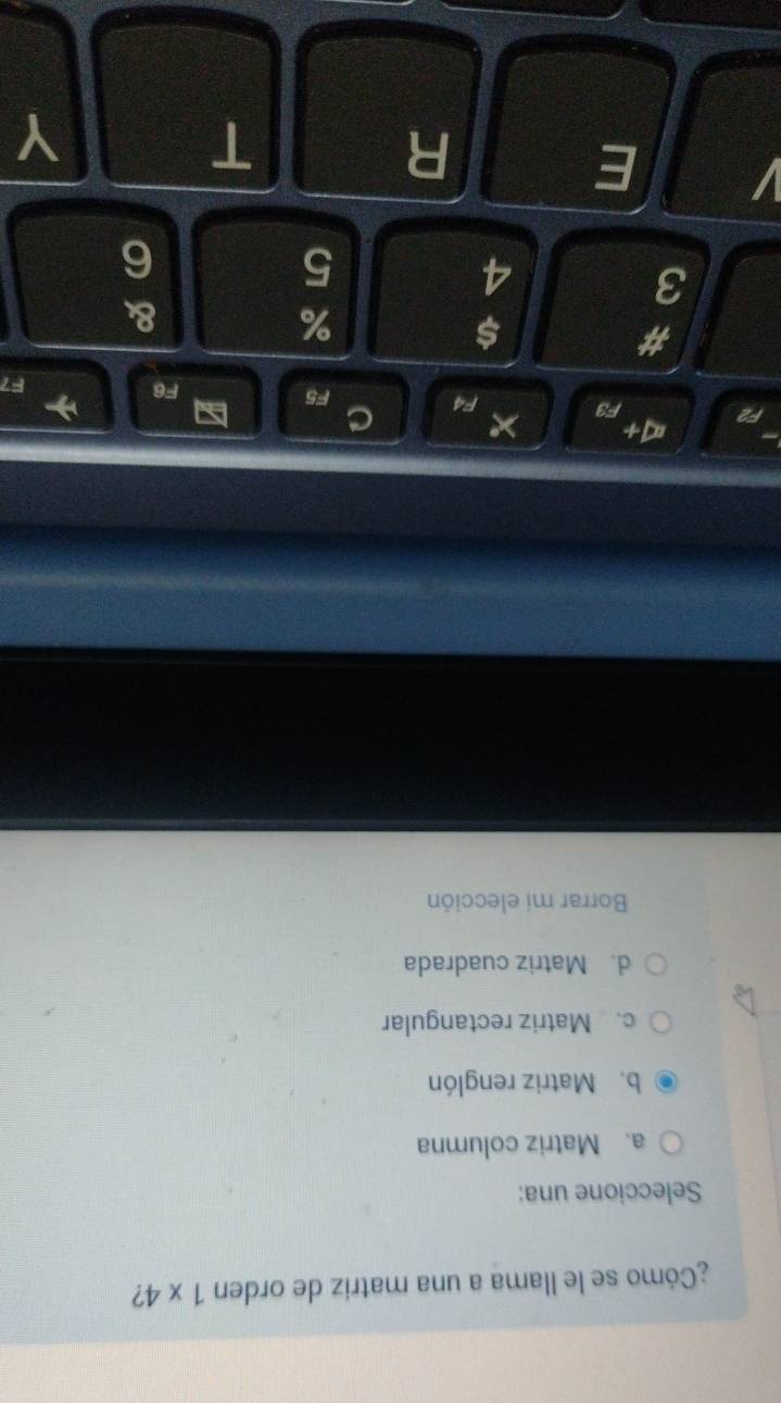 ¿Cómo se le llama a una matriz de orden 1* 4 ?
Seleccione una:
a. Matriz columna
b. Matriz renglón
c. Matriz rectangular
d. Matriz cuadrada
Borrar mi elección
∞+
F2 F3 × F4 C
F5 a F6
F7
#
$
%
&
3
4
5
6
I E
R
T
Y