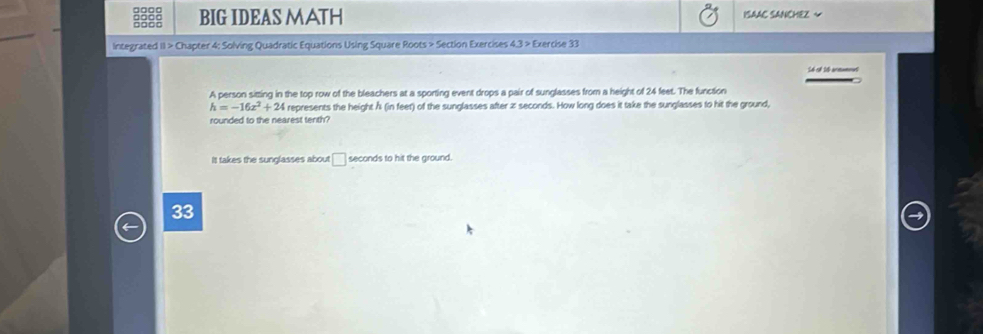 BIG IDEAS MATH ISAAC SANCHEZ ~
Integrated II > Chapter 4: Solving Quadratic Equations Using Square Roots > Section Exercises 4.3 > Exercise 33
A person sitting in the top row of the bleachers at a sporting event drops a pair of sunglasses from a height of 24 feet. The function
h=-16x^2+24 represents the height Å (in feet) of the sunglasses after z seconds. How long does it take the sunglasses to hit the ground,
rounded to the nearest tenth?
It takes the sunglasses about □ seconds to hit the ground.
33