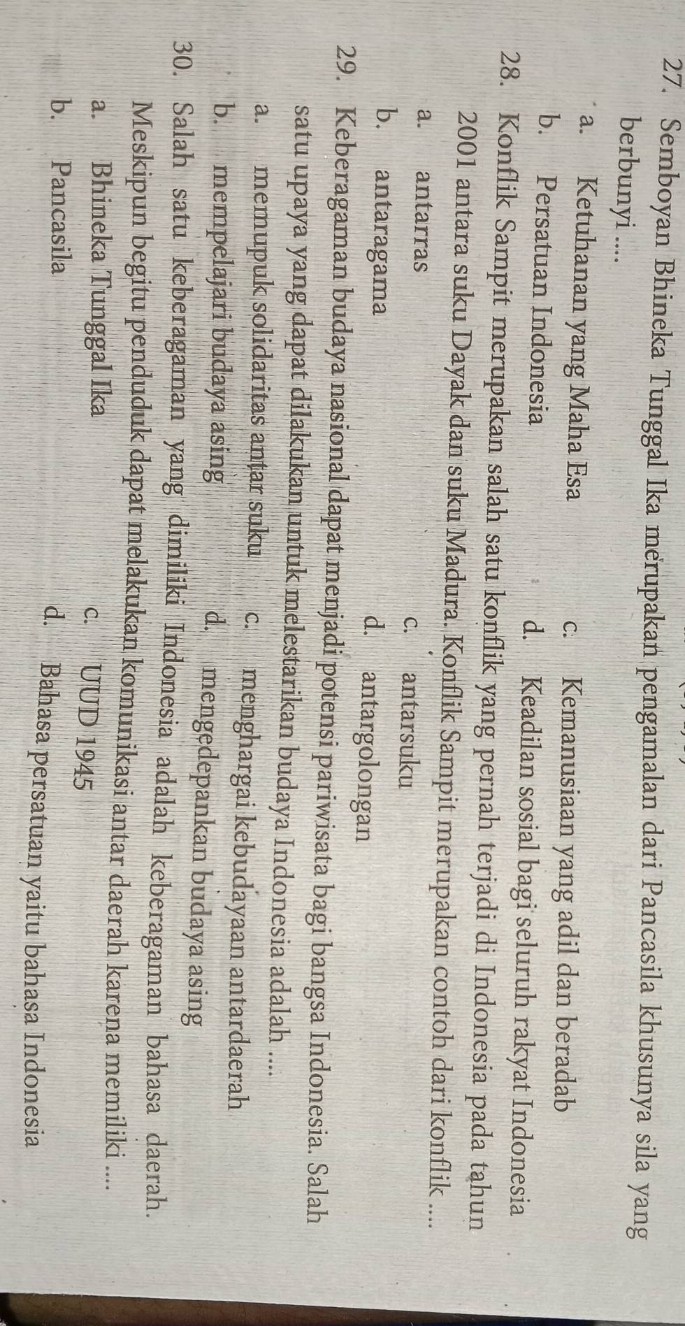 Semboyan Bhineka Tunggal Ika merupakan pengamalan dari Pancasila khusunya sila yang
berbunyi ....
a. Ketuhanan yang Maha Esa c. Kemanusiaan yang adil dan beradab
b. Persatuan Indonesia d. Keadilan sosial bagi seluruh rakyat Indonesia
28. Konflik Sampit merupakan salah satu konflik yang pernah terjadi di Indonesia pada tahun
2001 antara suku Dayak dan suku Madura. Konflik Sampit merupakan contoh dari konflik ....
a. antarras c. antarsuku
b. antaragama
d. antargolongan
29. Keberagaman budaya nasional dapat menjadi potensi pariwisata bagi bangsa Indonesia. Salah
satu upaya yang dapat dilakukan untuk melestarikan budaya Indonesia adalah ....
a. memupuk solidaritas anțar suku c. menghargai kebudayaan antardaerah
b. mempelajari budaya asing d. mengedepankan budaya asing
30. Salah satu keberagaman yang dimiliki Indonesia adalah keberagaman bahasa daerah.
Meskipun begitu penduduk dapat melakukan komunikasi antar daerah karena memiliki ....
a. Bhineka Tunggal Ika
c. UUD 1945
b. Pancasila d. Bahasa persatuan yaitu bahasa Indonesia