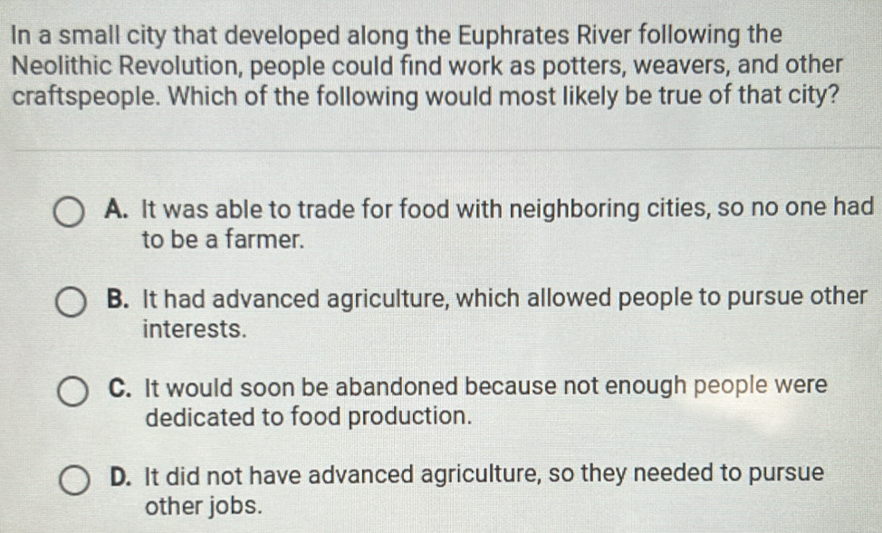 In a small city that developed along the Euphrates River following the
Neolithic Revolution, people could find work as potters, weavers, and other
craftspeople. Which of the following would most likely be true of that city?
A. It was able to trade for food with neighboring cities, so no one had
to be a farmer.
B. It had advanced agriculture, which allowed people to pursue other
interests.
C. It would soon be abandoned because not enough people were
dedicated to food production.
D. It did not have advanced agriculture, so they needed to pursue
other jobs.