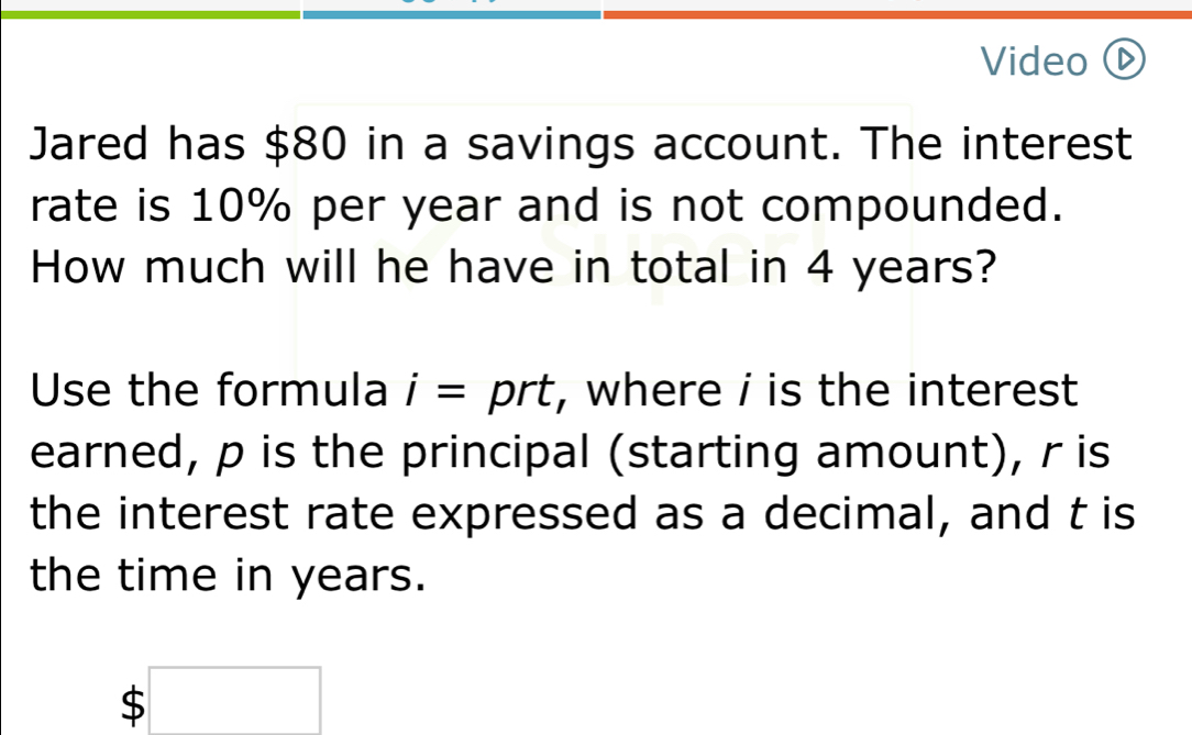 Video 
Jared has $80 in a savings account. The interest 
rate is 10% per year and is not compounded. 
How much will he have in total in 4 years? 
Use the formula i= ^ prt, where i is the interest 
earned, p is the principal (starting amount), r is 
the interest rate expressed as a decimal, and t is 
the time in years.
$□