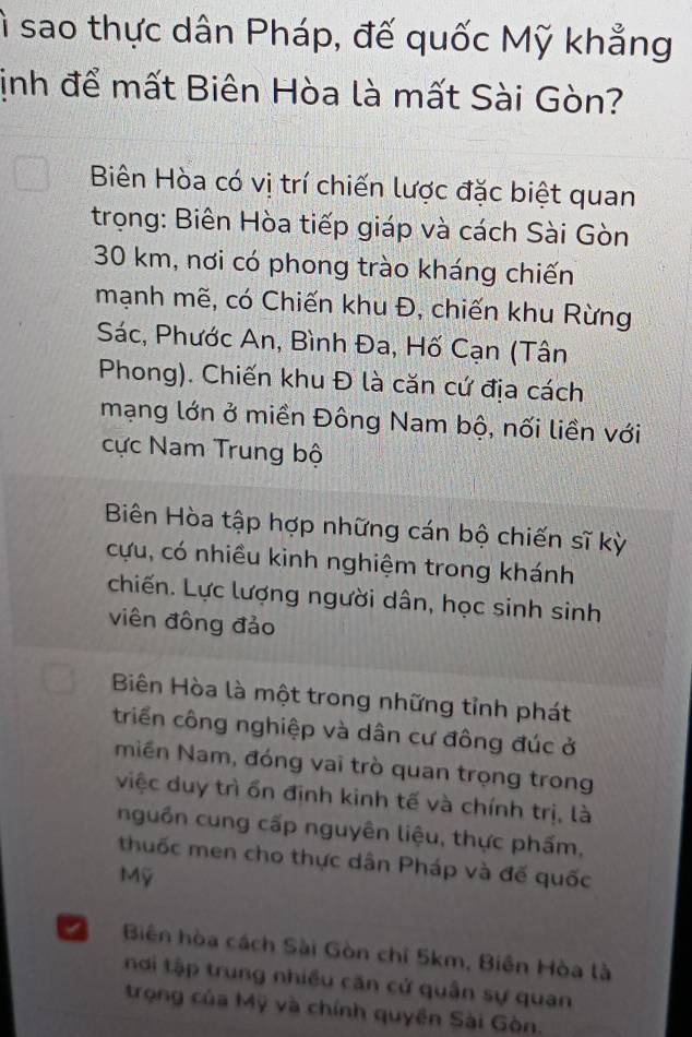 ì sao thực dân Pháp, đế quốc Mỹ khẳng
ịnh để mất Biên Hòa là mất Sài Gòn?
Biên Hòa có vị trí chiến lược đặc biệt quan
trọng: Biên Hòa tiếp giáp và cách Sài Gòn
30 km, nơi có phong trào kháng chiến
mạnh mẽ, có Chiến khu Đ, chiến khu Rừng
Sác, Phước An, Bình Đa, Hố Cạn (Tân
Phong). Chiến khu Đ là căn cứ địa cách
mạng lớn ở miền Đông Nam bộ, nối liền với
cực Nam Trung bộ
Biên Hòa tập hợp những cán bộ chiến sĩ kỳ
cựu, có nhiều kinh nghiệm trong khánh
chiến. Lực lượng người dân, học sinh sinh
viên đồng đảo
Biên Hòa là một trong những tỉnh phát
triển công nghiệp và dân cư đông đúc ở
miền Nam, đóng vai trò quan trọng trong
việc duy trì ổn định kinh tế và chính trị, là
nguồn cung cấp nguyên liệu, thực phẩm,
thuốc men cho thực dân Pháp và đế quốc
Mỹ
Biên hòa cách Sài Gòn chỉ 5km, Biên Hòa là
nơi tập trung nhiều căn cử quân sự quan
trọng của Mỹ và chính quyền Sài Gòn.