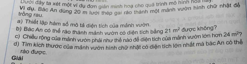 Dưới đây ta xét một ví dụ đơn giản minh hoạ cho quá trình mô hình hoa nay. 
Vị dụ. Bác An dùng 20 m lưới thép gai rào thành một mảnh vườn hình chữ nhật đễ 
trồng rau. 
a) Thiết lập hàm số mô tả diện tích của mảnh vườn. 
b) Bác An có thể rào thành mảnh vườn có diện tích bằng 21m^2 được không? 
c) Chiều rộng của mảnh vườn phải như thế nào để diện tích của mảnh vườn lớn hơn 24m^2 ? 
d) Tìm kích thước của mảnh vườn hình chữ nhật có diện tích lớn nhất mà bác An có thể 
rào được. 
Giải