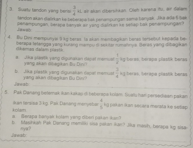 Suatu tandon yang berisi  3/4 kl L air akan dibersihkan. Oleh karena îtu, air dalam 
tandon akan dialirkan ke beberapa bak penampungan sama banyak. Jika ada 6 bak 
penampungan, berapa banyak air yang dialirkan ke setiap bak penampungan? 
Jawab: 
4. Bu Dini mempunyai 9 kg beras. la akan membagikan beras tersebut kepada be- 
berapa tetangga yang kurang mampu di sekitar rumahnya. Beras yang dibagikan 
dikemas dalam plastik. 
a. Jika plastik yang digunakan dapat memuat  1/2 kg beras, berapa plastik beras 
yang akan dibagikan Bu Dini? 
b. Jika plastik yang digunakan dapat memuat  3/4 kg beras, berapa plastik beras 
yang akan dibagikan Bu Dini? 
Jawab: 
5. Pak Danang beterak ikan kakap di beberapa kolam. Suatu hari persediaan pakan 
ikan tersisa 3 kg. Pak Danang menyebar  4/5 kg i pakan ikan secara merata ke setiap. 
kolam. 
a. Berapa banyak kolam yang diberi pakan ikan? 
b. Masihkah Pak Danang memiliki sisa pakan ikan? Jika masih, berapa kg sisa- 
nya? 
Jawab: