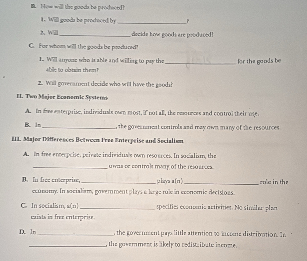 How will the goods be produced?
1. Will goods be produced by _?
2、 W_ decide how goods are produced?
C. For whom will the goods be produced?
L. Will anyone who is able and willing to pay the _for the goods be
able to obtain them?
2. Will government decide who will have the goods?
IL Two Major Economic Systems
A. In free enterprise, individuals own most, if not all, the resources and control their use.
B. In _, the government controls and may own many of the resources.
IIL Major Differences Between Free Enterprise and Socialism
A. In free enterprise, private individuals own resources. In socialism, the
_owns or controls many of the resources.
B. In free enterprise, _plays a(n)_ role in the
economy. In socialism, government plays a large role in economic decisions.
C. In socialism, a(n) _specifies economic activities. No similar plan
exists in free enterprise.
D. In _, the government pays little attention to income distribution. In
_, the government is likely to redistribute income.