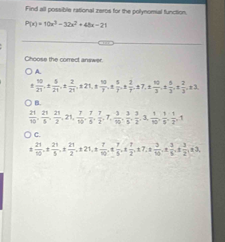 Find all possible rational zeros for the polynomial function.
P(x)=10x^3-32x^2+48x-21
Choose the correct answer.
A
±  10/21 , ±  5/21 , ±  2/21 , ± 21, ±  10/7 , ±  5/7 , ±  2/7 , ± 7, ±  10/3 , ±  5/3 , ±  2/3 , ± 3,
B.
 21/10 ,  21/5 ,  21/2 , 21,  7/10 ,  7/5 ,  7/2 , 7,  3/10 ,  3/5 ,  3/2 , 3,  1/10 ,  1/5 ,  1/2 , 1
C.
±  21/10 , ±  21/5 , ±  21/2 , ± 21, ±  7/10 , ±  7/5 , ±  7/2 , ± 7, ±  3/10 , ±  3/5 , ±  3/2 , ± 3,