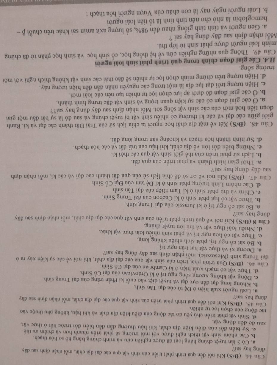 (Đ/S) Khi nói đến quá trình phát triển của sinh vật qua các đại địa chất, mỗi nhận định sau đây
dúng hay sai?
a. Có 5 lần tuyệt chủng hàng loạt đã được nghiên cứu và minh chứng bằng hồ sơ hóa thạch.
b. Các nhóm sinh vật thích nghi được với môi trường sẽ phát triển nhanh hơn và chiếm ưu thế,
c. Sự biến đổi của điều kiện địa chất, khí hậu thường dẫn đến biến đối trước hết ở thực vật,
sau đó đến động vật.
d. Sinh vật phát triển chủ yếu do tác động của điều kiện địa chất và khí hậu, không phụ thuộc vào
tác động của chọn lọc tự nhiên.
Câu 45. (Đ/S) Khi nói đến quá trình phát triển của sinh vật qua các đại địa chất, mỗi nhận định sau đây
dung hay sai?
a. Loài người xuất hiện ở Dhat c tứ của đại Tân sinh.
b. Khủng long đạt đến cực đại và tuyệt diệt vào cuối ki Phấn trắng của đại Trung sinh.
c. Động vật không xương sống ngự trị ở ki Ordovican của đại Cổ Sinh.
d. Thực vật có mạch xuất hiện ở kỉ Cambrian của đại Cổ Sinh.
Câu 46. (Đ/S) Quá trình phát triển của sinh vật qua các đại địa chất, khi nói về các sự kiện xảy ra ở
đại Trung sinh (Mesozoic), mỗi nhận đinh sau đây đúng hay sai?
a. Dương xỉ và thực vật hạt trần ngự trị.
b. Bò sát cổ ngự trị, phát sinh nhiều khủng long.
c. Thực vật có hoa ngự trị và phát sinh nhiều loài thực vật khác.
d. Nhiều loài thực vật và thú lớn tuyệt chủng.
Câu 8 (Đ/S) Khi nói về quá trình phát triển của sinh vật qua các đại địa chất, mỗi nhận định sau đây
dúng hay sai?
a. Bò sát cổ ngự trị ở kỉ Jurassic của đại Trung sinh.
b. Thực vật có hạt phát sinh ở ki Cacbon của đại Trung Sinh.
c. Chim và thú phát sinh ở kỉ Tam Điệp của đại Tân sinh
d. Các nhóm Linh trưởng phát sinh ở kỉ Đệ tam của Đại Cổ Sinh
Câu 47. (Đ/S) Khi nói về cơ sở đề chia lịch sử của quả đất thành các đại và các ki, mỗi nhận định
sau đây đúng hay sai?
a. Thời gian hình thành và phát triển của quả đất.
b. Lịch sử phát triển của thế giới sinh vật qua các thời kì.
c. Những biển đổi lớn về địa chất, khí hậu của trái đất và các hóa thạch.
d. Sự hình thành hóa thạch và khoáng sản trong lòng đất.
Câu 48. (Đ/S) Xét về mặt địa chất học người ta chia lịch sử của Trái Đất thành các đại và ki. Ranh
giới giữa các đại và các kỉ thường có nhiều sinh vật bị tuyệt chủng và sau đó là sự bắt đầu một giai
đoạn tiến hoá mới của các sinh vật sống sót. Mỗi nhận định sau đây đúng hay sai??
a. Ở các giai đoạn có các sự kiện quan trọng và sinh vật đặc trưng hình thành.
b. Ở các giai đoạn đó dưới áp lực chọn lọc tự nhiên tạo nên các loài mới.
c. Hiện tượng trôi dạt lục địa là một trong các nguyên nhân dẫn đến hiện tượng này.
d. Hiện tượng trên chứng minh chọn lọc tự nhiên sẽ đảo thải các sinh vật không thích nghi với môi
trường sống.
II.4. Các giai đoạn chính trong quá trình phát sinh loài người
Câu 49. Thông qua những nghiên cứu về hệ thống học, cổ sinh học và sinh học phân tử đã chứng
minh loài người được phát sinh từ lớp thú.
Mỗi nhận định sau đây đúng hay sai ?
a. Gen người và tinh tinh giống nhau đến 98%, số lượng axit amin sai khác trên chuỗi β -
hemoglobin là nhỏ cho nên tinh tinh là tổ tiên loài người
b. Loài người ngày nay là con cháu của Vượn người hóa thạch :