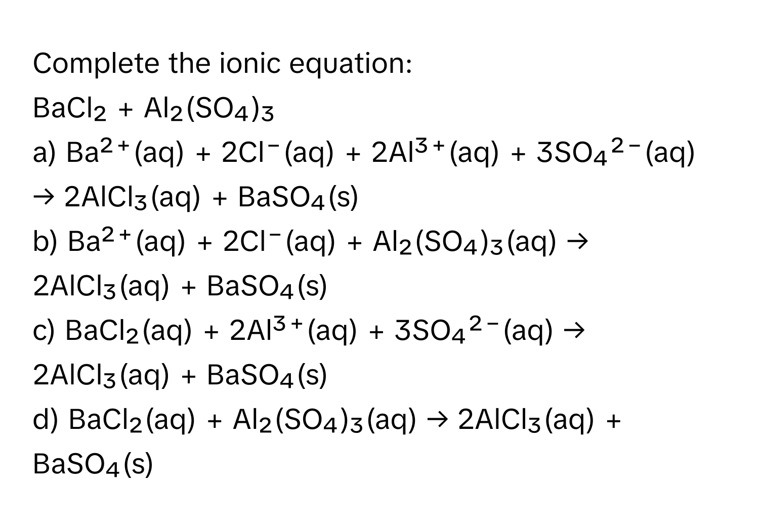 Complete the ionic equation: 
BaCl₂ + Al₂(SO₄)₃ 

a) Ba²⁺(aq) + 2Cl⁻(aq) + 2Al³⁺(aq) + 3SO₄²⁻(aq) → 2AlCl₃(aq) + BaSO₄(s)
b) Ba²⁺(aq) + 2Cl⁻(aq) + Al₂(SO₄)₃(aq) → 2AlCl₃(aq) + BaSO₄(s)
c) BaCl₂(aq) + 2Al³⁺(aq) + 3SO₄²⁻(aq) → 2AlCl₃(aq) + BaSO₄(s)
d) BaCl₂(aq) + Al₂(SO₄)₃(aq) → 2AlCl₃(aq) + BaSO₄(s)