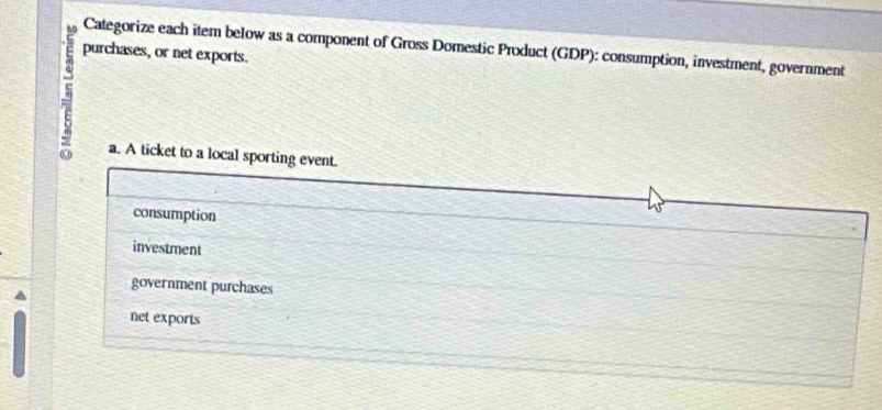 mo
purchases, or net exports. Categorize each item below as a component of Gross Domestic Product (GDP): consumption, investment, government
a. A ticket to a local sporting event.
consumption
investment
government purchases
net exports