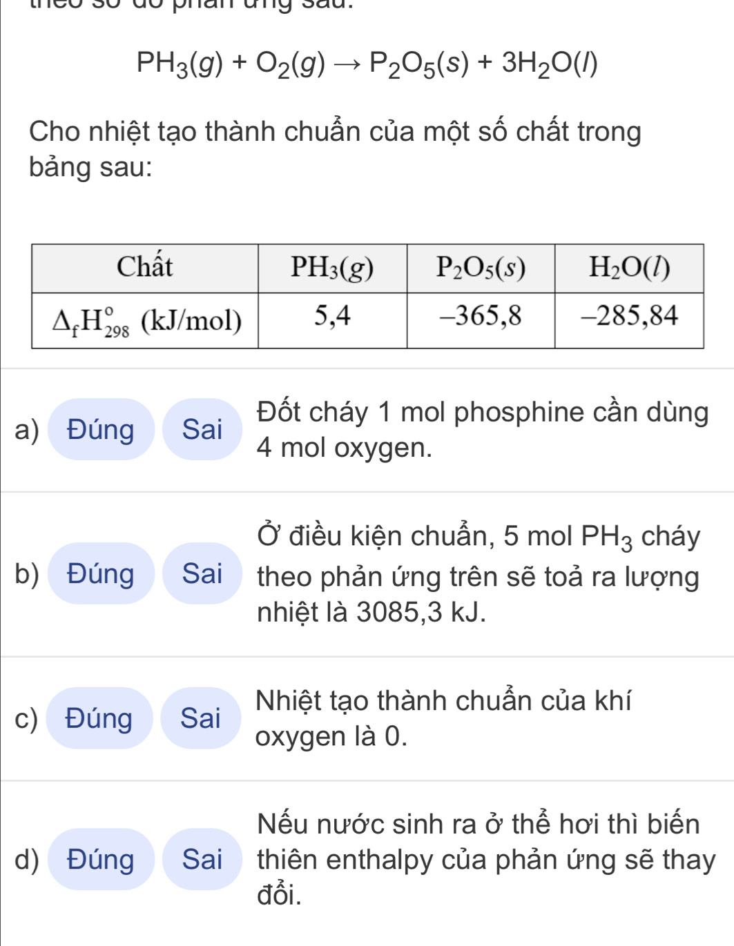 do phan ung sau.
PH_3(g)+O_2(g)to P_2O_5(s)+3H_2O(l)
Cho nhiệt tạo thành chuẫn của một số chất trong
bảng sau:
a) Đúng Sai
Đốt cháy 1 mol phosphine cần dùng
4 mol oxygen.
Ở điều kiện chuẩn, 5 mol PH_3 cháy
b) Đúng Sai theo phản ứng trên sẽ toả ra lượng
nhiệt là 3085,3 kJ.
c) Đúng Sai Nhiệt tạo thành chuẩn của khí
oxygen là 0.
Nếu nước sinh ra ở thể hơi thì biến
d) Đúng  Sai  thiên enthalpy của phản ứng sẽ thay
đỗi.