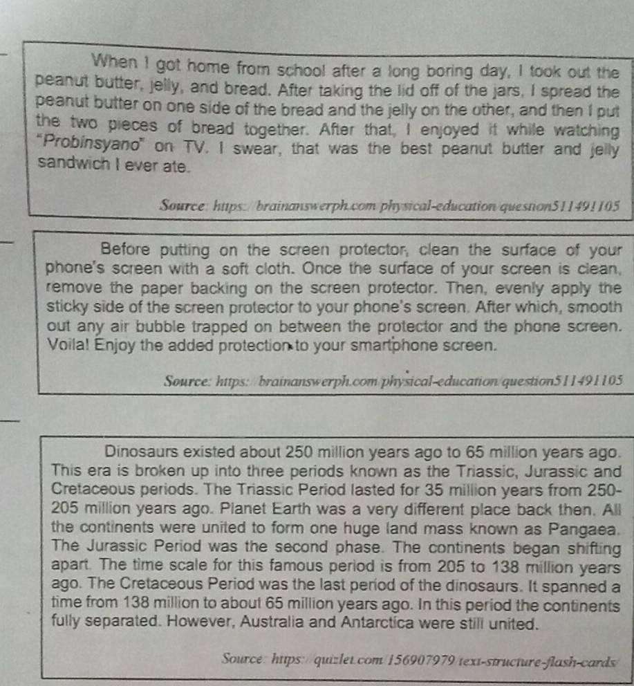 When I got home from school after a long boring day, I took out the 
peanut butter, jelly, and bread. After taking the lid off of the jars, I spread the 
peanut butter on one side of the bread and the jelly on the other, and then I put 
the two pieces of bread together. After that, I enjoyed it while watching 
“Probinsyano” on TV. I swear, that was the best peanut butter and jelly 
sandwich I ever ate. 
Source: https://brainanswerph.com/physical-education/question511491105 
Before putting on the screen protector, clean the surface of your 
phone's screen with a soft cloth. Once the surface of your screen is clean, 
remove the paper backing on the screen protector. Then, evenly apply the 
sticky side of the screen protector to your phone's screen. After which, smooth 
out any air bubble trapped on between the protector and the phone screen. 
Voila! Enjoy the added protection to your smartphone screen. 
Source: https://brainanswerph.com/physical-education/question511491105 
Dinosaurs existed about 250 million years ago to 65 million years ago. 
This era is broken up into three periods known as the Triassic, Jurassic and 
Cretaceous periods. The Triassic Period lasted for 35 million years from 250-
205 million years ago. Planet Earth was a very different place back then. All 
the continents were united to form one huge land mass known as Pangaea. 
The Jurassic Period was the second phase. The continents began shifting 
apart. The time scale for this famous period is from 205 to 138 million years
ago. The Cretaceous Period was the last period of the dinosaurs. It spanned a 
time from 138 million to about 65 million years ago. In this period the continents 
fully separated. However, Australia and Antarctica were still united. 
Source: https://quizlet.com/156907979/text-structure-flash-cards/