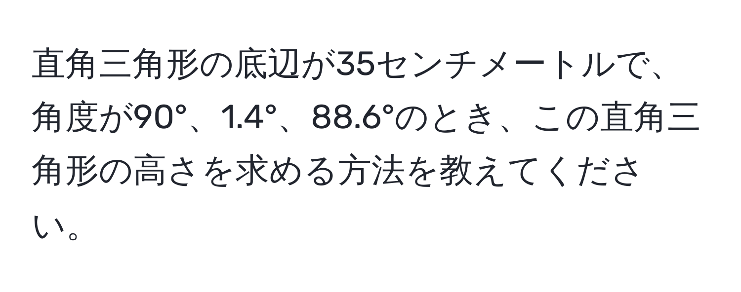 直角三角形の底辺が35センチメートルで、角度が90°、1.4°、88.6°のとき、この直角三角形の高さを求める方法を教えてください。