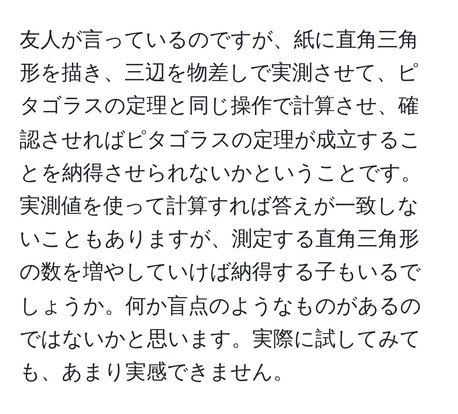 友人が言っているのですが、紙に直角三角形を描き、三辺を物差しで実測させて、ピタゴラスの定理と同じ操作で計算させ、確認させればピタゴラスの定理が成立することを納得させられないかということです。実測値を使って計算すれば答えが一致しないこともありますが、測定する直角三角形の数を増やしていけば納得する子もいるでしょうか。何か盲点のようなものがあるのではないかと思います。実際に試してみても、あまり実感できません。