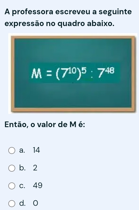 A professora escreveu a seguinte
expressão no quadro abaixo.
M=(7^(10))^5:7^(48)
Então, o valor de M é:
a. 14
b. 2
c. 49
d. O