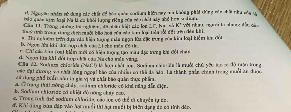 d. Nguyên nhân sử dụng các chất để bảo quản sodium hiện nay mà không phải dùng các chất như cồn đè
bảo quản kim loại Na là do khối lượng riêng của các chất này nhỏ hơn sodium.
Câu 11. Trong phòng thí nghiệm, để phân biệt các ion Li*, Na* và K* với nhau, người ta nhúng đầu đũa
thuỷ tinh trong dung dịch muối bão hoà của các kim loại trên rồi đốt trên đèn khí.
a. Thí nghiệm trên dựa vào hiện tượng màu ngọn lửa đặc trưng của kim loại kiềm khi đốt.
b. Ngọn lửa khi đốt hợp chất của Li cho màu đỏ tía.
c. Chỉ các kim loại kiểm mới có hiện tượng tạo màu đặc trưng khi đốt cháy.
d. Ngọn lửa khi đốt hợp chất của Na cho màu vàng.
Câu 12. Sodiurn chloride (NaCl) là hợp chất ion. Sodium chloride là muối chủ yếu tạo ra độ mặn trong
các đại dương và chất lỏng ngoại bào của nhiều cơ thể đa bào. Là thành phần chính trong muối ăn được
sử dụng phổ biến như là gia vị và chất bảo quản thực phẩm.
a. Ở trạng thái nóng chảy, sodium chloride có khả năng dẫn điện.
b. Sodium chloride có nhiệt độ nóng chảy cao.
c. Trong tinh thể sodium chloride, các ion có thể di chuyền tự do.
đ. Khi dùng búa đập vào hạt muối thì hạt muối bị biến dạng do có tính dèo.