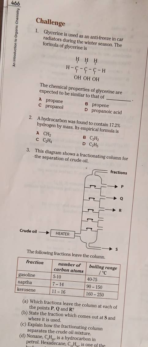 466
Challenge
1. Glycerine is used as an anti-freeze in car
radiators during the winter season. The
formula of glycerine is
H H H
H-C-C-C-H
OH OH OH
The chemical properties of glycerine are
expected to be similar to that of .
B propene
A propane C propanol D propanoic acid
2. A hydrocarbon was found to contain 17.2%
hydrogen by mass. Its empirical formula is
A CH_2
C C_2H_4
B C_2H_2
D C_2H_5
3. This diagram shows a fractionating column for
- the separation of crude oil.
The following fractions l
fractions leave the column at each of
the points P, Q and R?
(b) State the fraction which comes out at S and
where it is used.
(c) Explain how the fractionating column
separates the crude oil mixture.
(d) Nonane, C_9H_20, is a hydrocarbon in
petrol. Hexadecane, C.H, is one of the