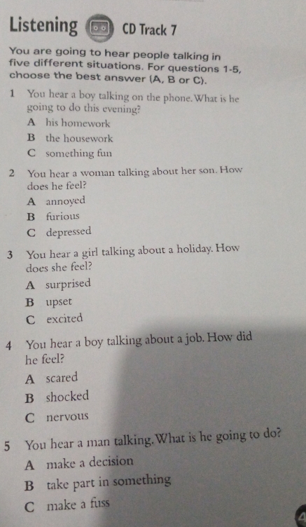 Listening CD Track 7
You are going to hear people talking in
five different situations. For questions 1-5,
choose the best answer (A, B or C).
1 You hear a boy talking on the phone.What is he
going to do this evening?
A his homework
B the housework
C something fun
2 You hear a woman talking about her son. How
does he feel?
A annoyed
B furious
C depressed
3 You hear a girl talking about a holiday. How
does she feel?
A surprised
B upset
C excited
4 You hear a boy talking about a job. How did
he feel?
A scared
B shocked
C nervous
5 You hear a man talking.What is he going to do?
A make a decision
B take part in something
C make a fuss