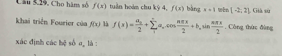 Cho hàm số f(x) tuần hoàn chu kỳ 4, f(x) bằng x+1 trên [-2;2]. Giả sử 
khai triển Fourier cu f(x) là f(x)=frac a_02+sumlimits _1^((∈fty)a_n).cos  nπ x/2 +b_nsin  nπ x/2 . Công thức đúng 
xác định các hệ số a_n là :