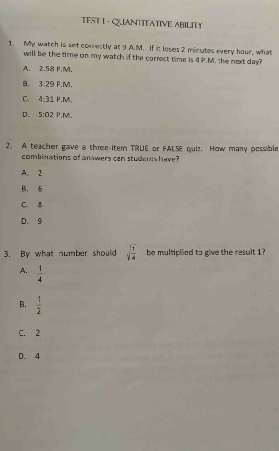 TEST I - QUANTITATIVE ABILITY
1. My watch is set correctly at 9 A.M. If it loses 2 minutes every hour, what
will be the time on my watch if the correct time is 4 P.M. the next day?
A. 2:58 P.M.
B. 3:29 P.M.
C. 4:31 P.M.
D. 5:02 P.M.
2. A teacher gave a three-item TRUE or FALSE quiz. How many possible
combinations of answers can students have?
A. 2
B. 6
C. 8
D. 9
3. By what number should sqrt(frac 1)4 be multiplied to give the result 1?
A.  1/4 
B.  1/2 
C. 2
D. 4