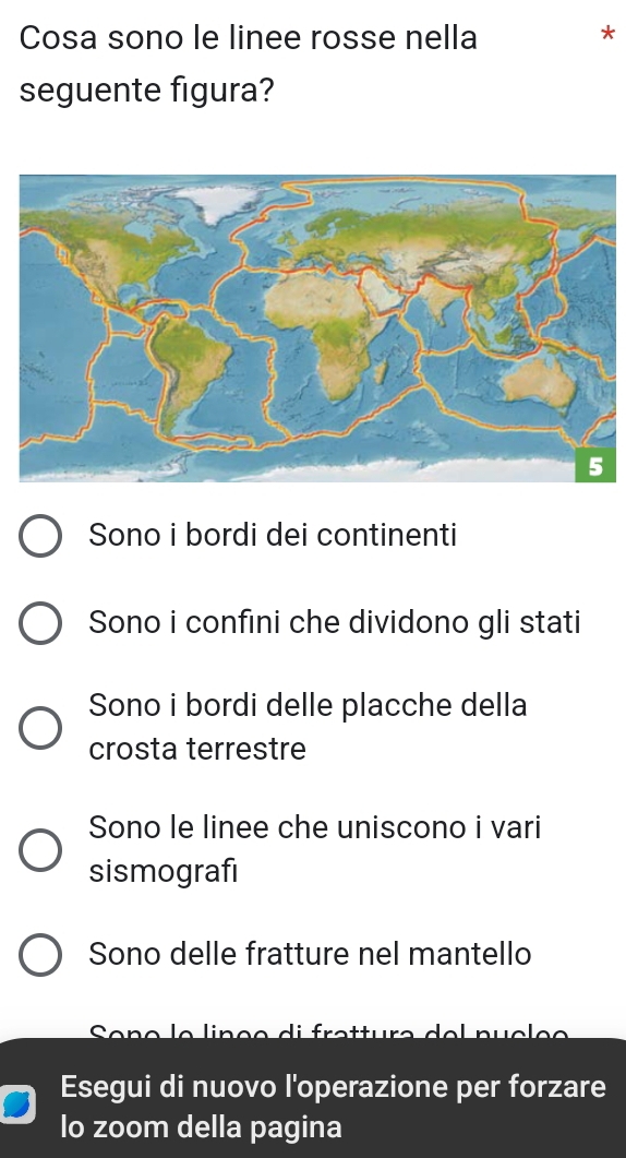 Cosa sono le linee rosse nella
seguente figura?
Sono i bordi dei continenti
Sono i confıni che dividono gli stati
Sono i bordi delle placche della
crosta terrestre
Sono le linee che uniscono i vari
sismografi
Sono delle fratture nel mantello
Esegui di nuovo l'operazione per forzare
lo zoom della pagina