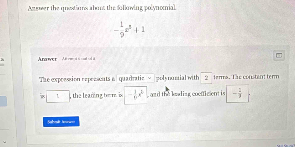 Answer the questions about the following polynomial.
- 1/9 x^5+1
% Answer Attempt 2 out of 2 
The expression represents a quadratic polynomial with 2 terms. The constant term 
is 1 □ , the leading term is - 1/9 x^5 , and the leading coefficient is - 1/9 
Submit Answer 
Still Stuck?