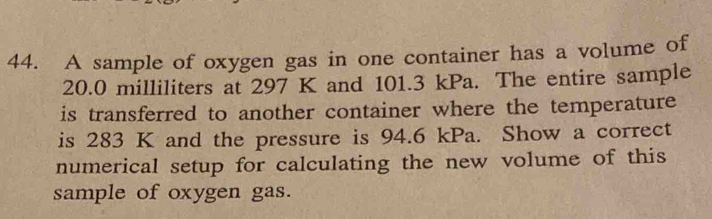 A sample of oxygen gas in one container has a volume of
20.0 milliliters at 297 K and 101.3 kPa. The entire sample 
is transferred to another container where the temperature 
is 283 K and the pressure is 94.6 kPa. Show a correct 
numerical setup for calculating the new volume of this 
sample of oxygen gas.