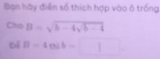 Bạn hày điễn số thích hợp vào ô trống 
Cho B=sqrt(b-4sqrt b-4)
Dé B=4cos b=□