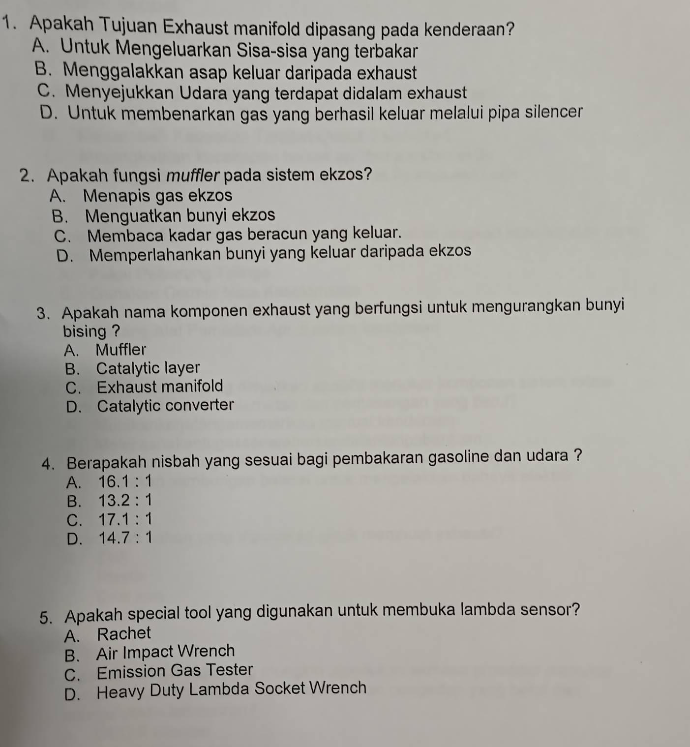 Apakah Tujuan Exhaust manifold dipasang pada kenderaan?
A. Untuk Mengeluarkan Sisa-sisa yang terbakar
B. Menggalakkan asap keluar daripada exhaust
C. Menyejukkan Udara yang terdapat didalam exhaust
D. Untuk membenarkan gas yang berhasil keluar melalui pipa silencer
2. Apakah fungsi muffler pada sistem ekzos?
A. Menapis gas ekzos
B. Menguatkan bunyi ekzos
C. Membaca kadar gas beracun yang keluar.
D. Memperlahankan bunyi yang keluar daripada ekzos
3. Apakah nama komponen exhaust yang berfungsi untuk mengurangkan bunyi
bising ?
A. Muffler
B. Catalytic layer
C. Exhaust manifold
D. Catalytic converter
4. Berapakah nisbah yang sesuai bagi pembakaran gasoline dan udara ?
A. 16.1:1
B. 13.2:1
C. 17.1:1
D. 14.7:1
5. Apakah special tool yang digunakan untuk membuka lambda sensor?
A. Rachet
B. Air Impact Wrench
C. Emission Gas Tester
D. Heavy Duty Lambda Socket Wrench