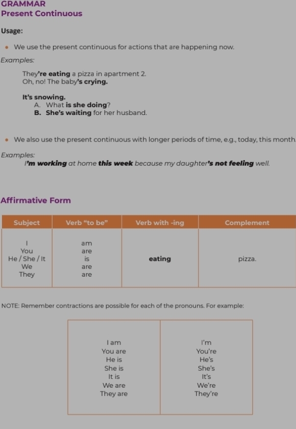 GRAMMAR 
Present Continuous 
Usage: 
We use the present continuous for actions that are happening now. 
Examples: 
They're eating a pizza in apartment 2. 
Oh, no! The baby's crying. 
It's snowing. 
A. What is she doing? 
B. She's waiting for her husband. 
We also use the present continuous with longer periods of time, e.g., today, this month 
Examples: 
I'm working at home this week because my daughter's not feeling well. 
Affirmative Form 
NOTE: Remember contractions are possible for each of the pronouns. For example: