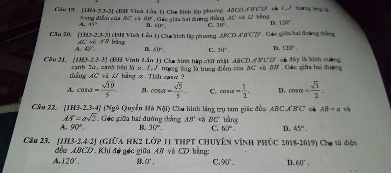 [1H3-2.3-3] (ĐH Vinh Lần 1) Cho hình lập phương ABCD.A'B'C'D' có I, J tương ứng l
trung điểm của BC và BB'. Géc giữa hai đường thẳng AC và /J bằng
A. 45°. B. 60°. C. 30°.
D. 120°.
Câu 20. [1H3-2.3-3] (ĐH Vinh Lần 1) Cho hình lập phương ABCD.. A'B'C'D'. Géc giữa hai đường thắng
AC và A'B bằng
A. 45°. B. 60°. C. 30°.
D. 120°.
Câu 21. [1H3-2.3-3] (ĐH Vinh Lần 1) Cho hình hệp chữ nhật ABCD. A'B'C'D' * cá đáy là hình vuỡng
cạnh 2a, cạnh bên là a. I, J tượng ứng là trung điểm của BC và BB'. Géc giữa hai đường
thẳng AC và . IJ bằng α. Tinh cosa ?
A. cos alpha = sqrt(10)/5 . B. cos alpha = sqrt(5)/5 . C. cos alpha = 1/2 . D. cos alpha = sqrt(3)/2 .
Câu 22. [1H3-2.3-4| (Ngô Quyền Hà Nội) Cho hình lăng trụ tam giác đều ABC.A'' B'C' cé AB=a yà
AA'=asqrt(2). Géc giữa hai đường thẳng AB' và BC' bằng
A. 90°, B. 30°. C. 60°. D. 45°.
Cầu 23. [1H3-2.4-2] (GIỨA HK2 LỚP 11 THPT CHUYÊN VỊNH PHÚC 2018-2019) Cho tứ diện
đều ABCD. Khi đó góc giữa AB và CD bằng:
A. 120°. B. 0°. C. 90°. D. 60°.