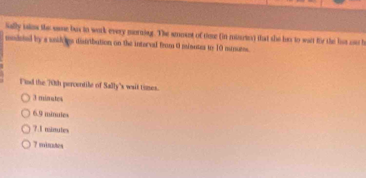 Sally iakes the same bus to work every morniag. The ammant of time (in minne) that she has to wait for the hat un b
modeted by a uid tes distribation on the intervel from 0 minutes to 10 minutes.
Find the 70th percentile of Sally's wait times.
3 minates
6.9 minutes
7A minutes
7 minntes