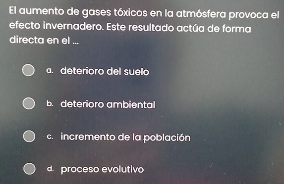 El aumento de gases tóxicos en la atmósfera provoca el
efecto invernadero. Este resultado actúa de forma
directa en el ...
a. deterioro del suelo
b. deterioro ambiental
c.incremento de la población
d. proceso evolutivo