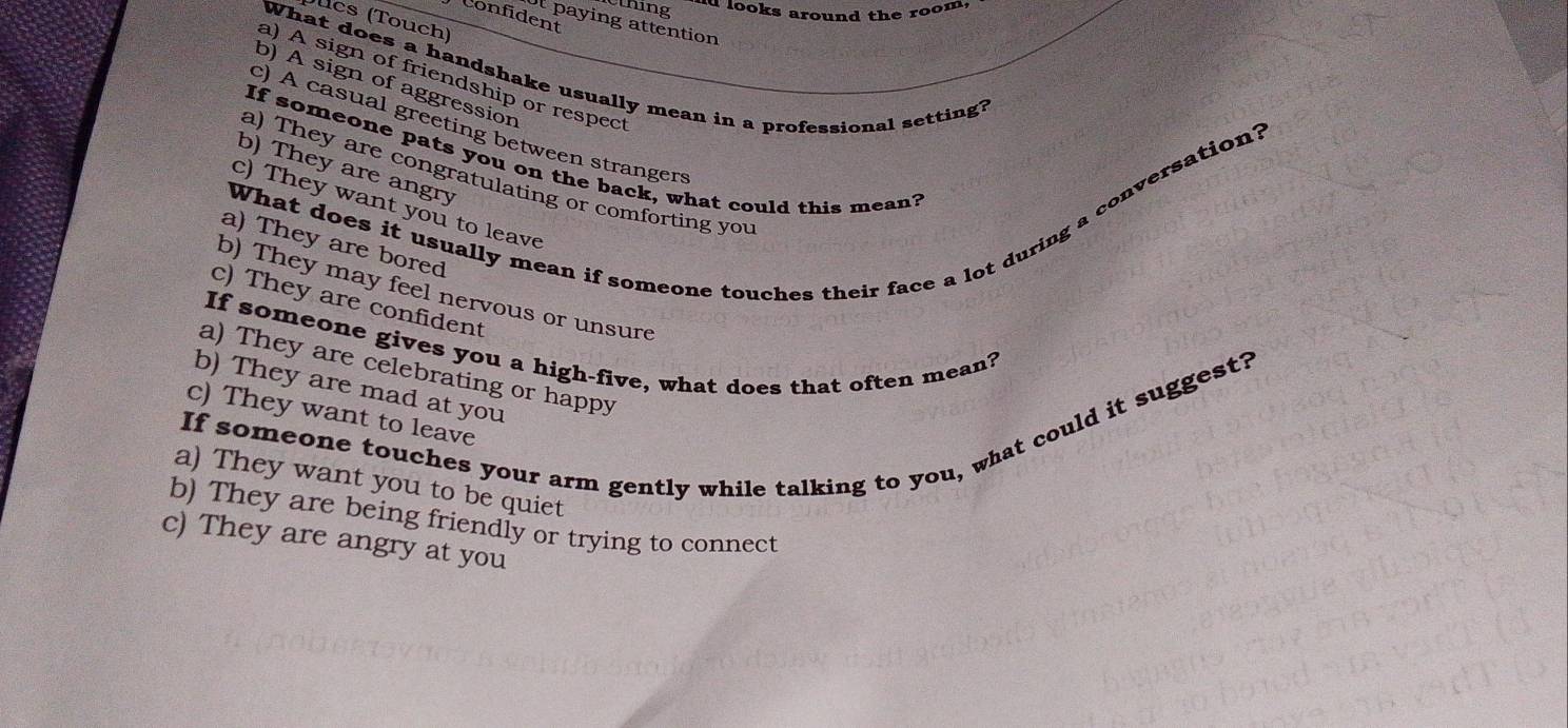 thing d looks around the room,
Confident
cs (Touch)
ot paying attention
What does a handshake usually mean in a professional setting?
a) A sign of friendship or respect
b) A sign of aggression
c) A casual greeting between strangers
If someone pats you on the back, what could this mean?
b) They are angry
a) They are congratulating or comforting you
What does it usually mean if someone touches their face a lot during a conversation?
c) They want you to leave
a) They are bored
b) They may feel nervous or unsure
c) They are confident
If someone gives you a high-five, what does that often mean?
a) They are celebrating or happy
b) They are mad at you
If someone touches your arm gently while talking to you, what could it suggest?
c) They want to leave
a) They want you to be quiet
b) They are being friendly or trying to connect
c) They are angry at you